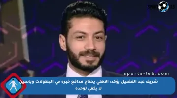 شريف عبد الفضيل يؤكد: الأهلي يحتاج مدافع خبرة في البطولات وياسين لا يكفي لوحده